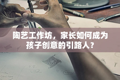 陶艺工作坊，家长如何成为孩子创意的引路人？