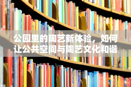 公园里的陶艺新体验，如何让公共空间与陶艺文化和谐共生？
