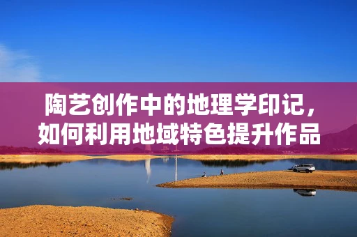 陶艺创作中的地理学印记，如何利用地域特色提升作品深度？