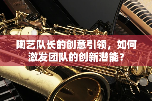 陶艺队长的创意引领，如何激发团队的创新潜能？