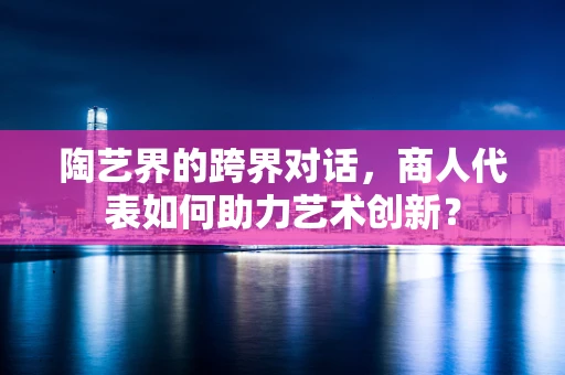 陶艺界的跨界对话，商人代表如何助力艺术创新？