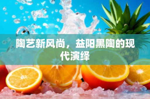 陶艺新风尚，益阳黑陶的现代演绎