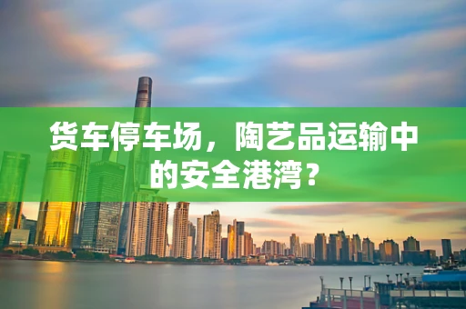 货车停车场，陶艺品运输中的安全港湾？