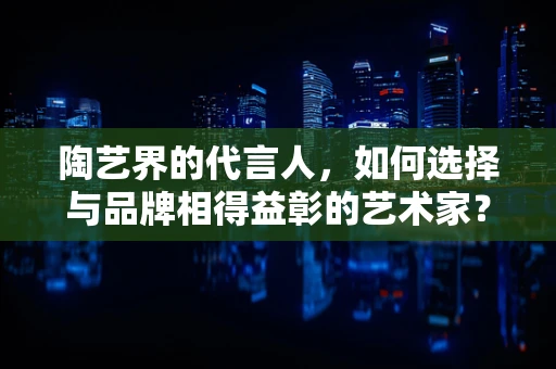 陶艺界的代言人，如何选择与品牌相得益彰的艺术家？