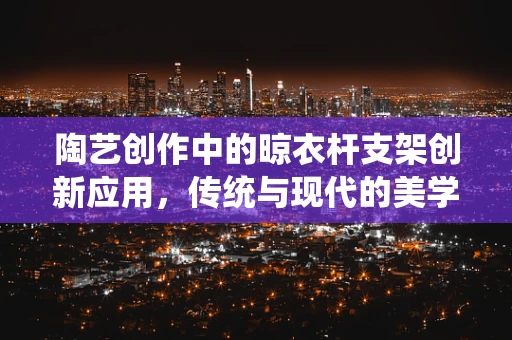 陶艺创作中的晾衣杆支架创新应用，传统与现代的美学融合