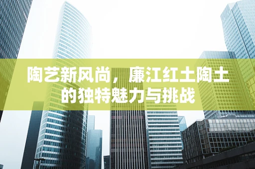 陶艺新风尚，廉江红土陶土的独特魅力与挑战