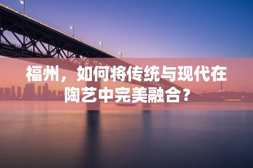 福州，如何将传统与现代在陶艺中完美融合？