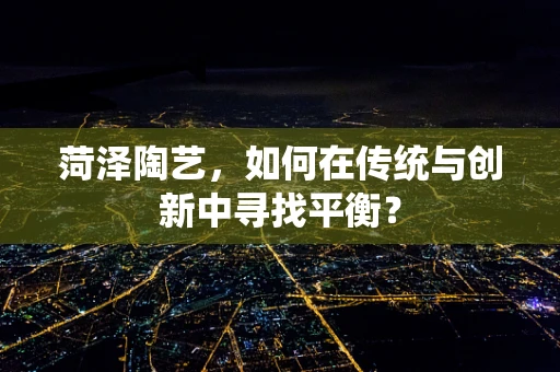 菏泽陶艺，如何在传统与创新中寻找平衡？