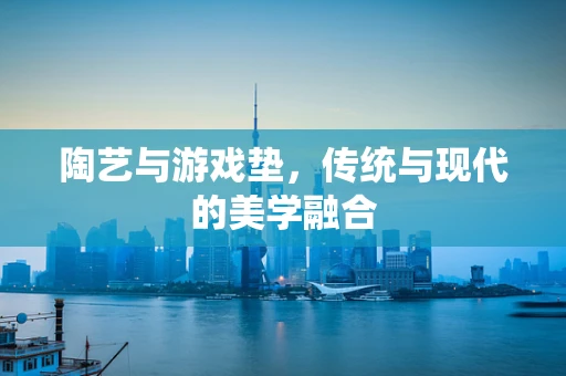 陶艺与游戏垫，传统与现代的美学融合