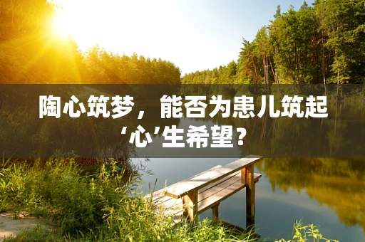 陶心筑梦，能否为患儿筑起‘心’生希望？