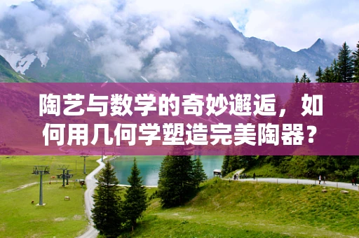 陶艺与数学的奇妙邂逅，如何用几何学塑造完美陶器？