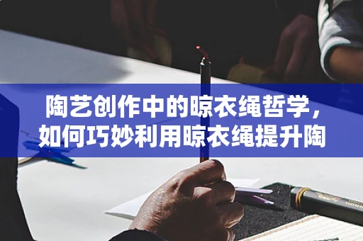 陶艺创作中的晾衣绳哲学，如何巧妙利用晾衣绳提升陶艺品风干效率？