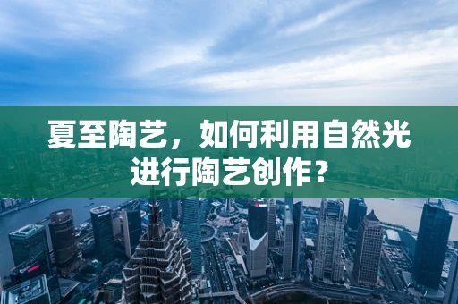 夏至陶艺，如何利用自然光进行陶艺创作？
