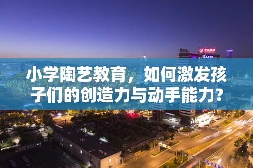 小学陶艺教育，如何激发孩子们的创造力与动手能力？