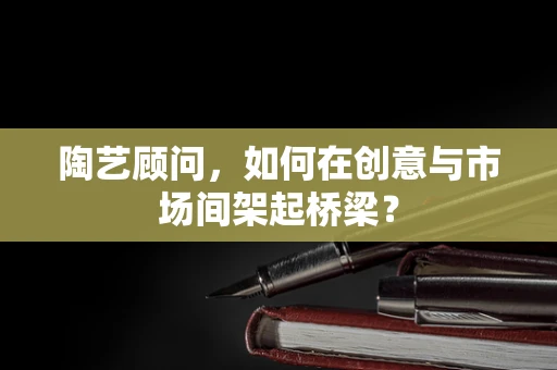 陶艺顾问，如何在创意与市场间架起桥梁？