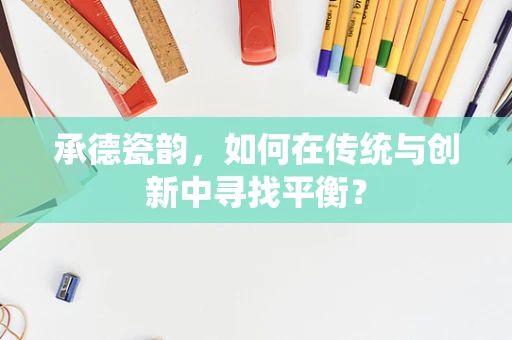 承德瓷韵，如何在传统与创新中寻找平衡？