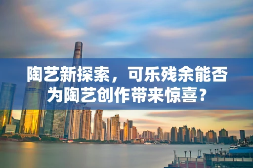 陶艺新探索，可乐残余能否为陶艺创作带来惊喜？