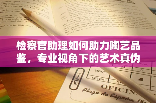 检察官助理如何助力陶艺品鉴，专业视角下的艺术真伪鉴别