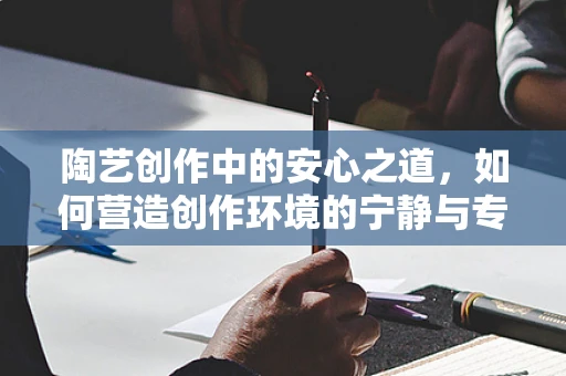 陶艺创作中的安心之道，如何营造创作环境的宁静与专注？