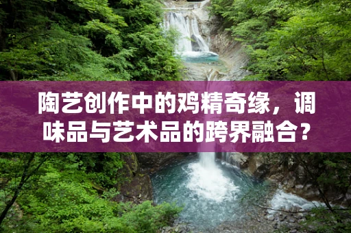 陶艺创作中的鸡精奇缘，调味品与艺术品的跨界融合？