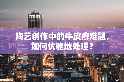 陶艺创作中的牛皮癣难题，如何优雅地处理？