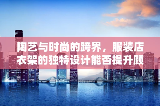 陶艺与时尚的跨界，服装店衣架的独特设计能否提升顾客体验？