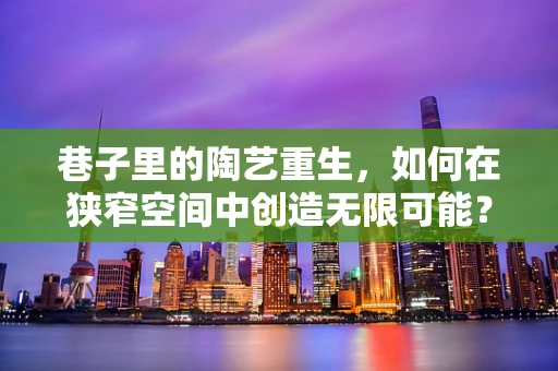 巷子里的陶艺重生，如何在狭窄空间中创造无限可能？