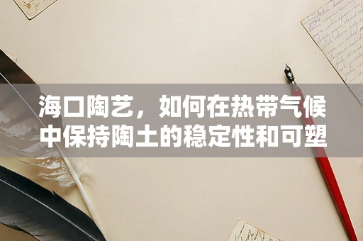 海口陶艺，如何在热带气候中保持陶土的稳定性和可塑性？