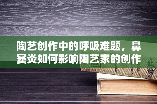 陶艺创作中的呼吸难题，鼻窦炎如何影响陶艺家的创作体验？