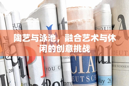 陶艺与泳池，融合艺术与休闲的创意挑战
