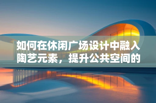 如何在休闲广场设计中融入陶艺元素，提升公共空间的艺术氛围？