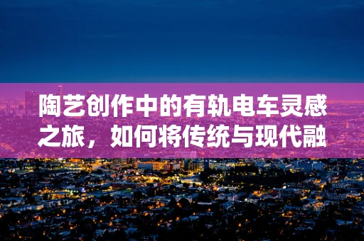 陶艺创作中的有轨电车灵感之旅，如何将传统与现代融合？