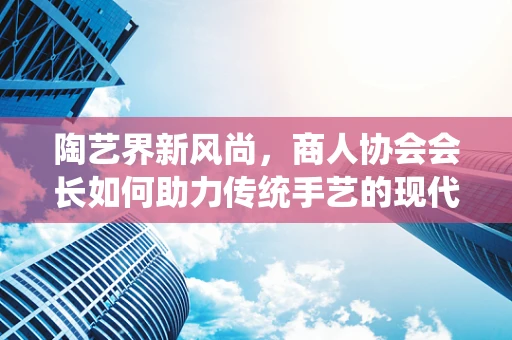 陶艺界新风尚，商人协会会长如何助力传统手艺的现代转型？