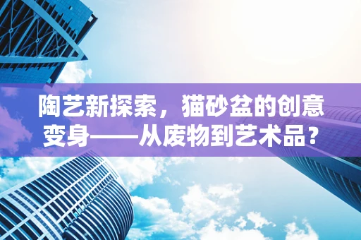 陶艺新探索，猫砂盆的创意变身——从废物到艺术品？