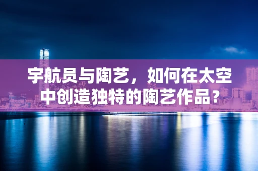 宇航员与陶艺，如何在太空中创造独特的陶艺作品？