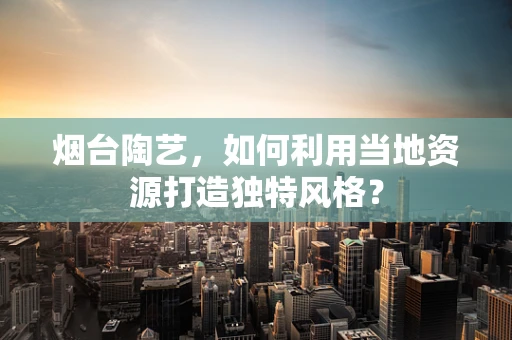 烟台陶艺，如何利用当地资源打造独特风格？