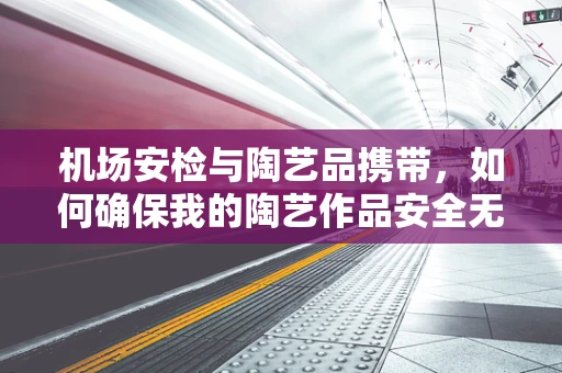 机场安检与陶艺品携带，如何确保我的陶艺作品安全无损地通过？