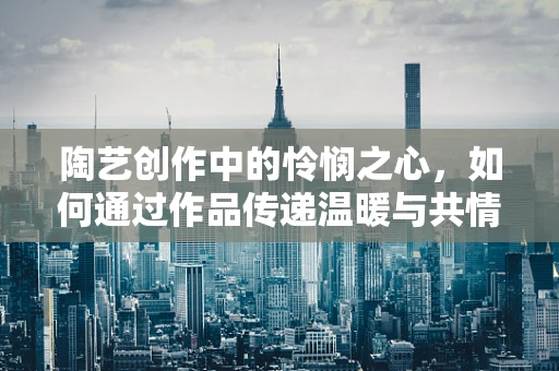 陶艺创作中的怜悯之心，如何通过作品传递温暖与共情？