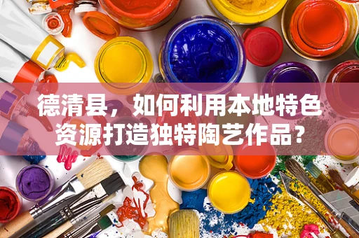 德清县，如何利用本地特色资源打造独特陶艺作品？
