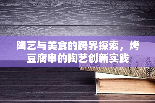 陶艺与美食的跨界探索，烤豆腐串的陶艺创新实践