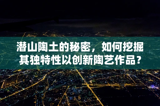 潜山陶土的秘密，如何挖掘其独特性以创新陶艺作品？