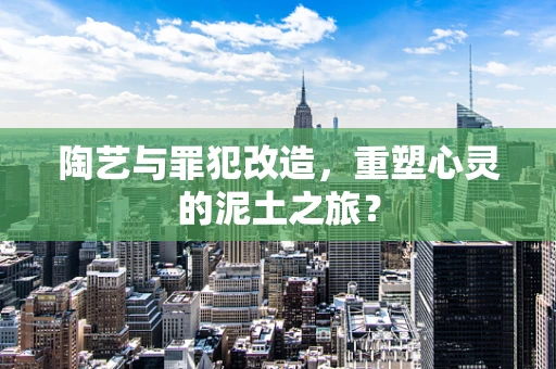 陶艺与罪犯改造，重塑心灵的泥土之旅？