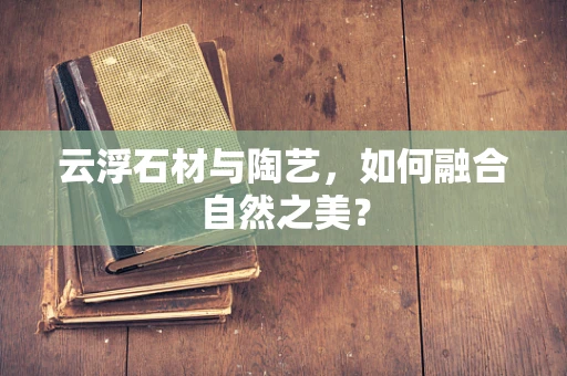 云浮石材与陶艺，如何融合自然之美？