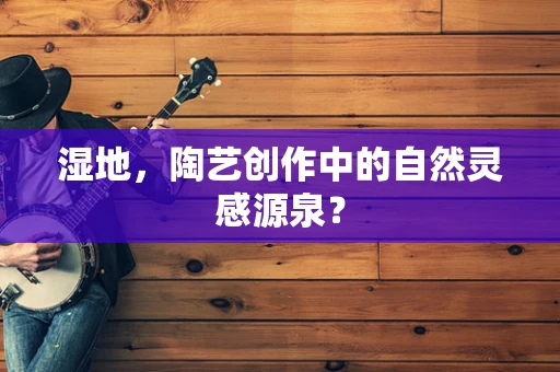 湿地，陶艺创作中的自然灵感源泉？