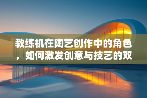教练机在陶艺创作中的角色，如何激发创意与技艺的双重飞跃？