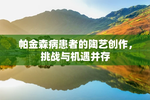 帕金森病患者的陶艺创作，挑战与机遇并存