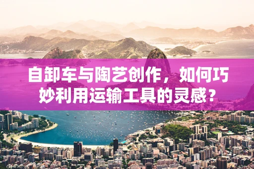 自卸车与陶艺创作，如何巧妙利用运输工具的灵感？