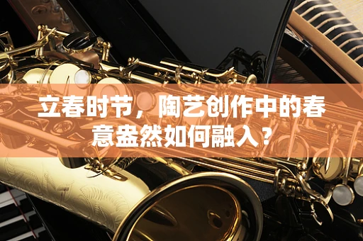 立春时节，陶艺创作中的春意盎然如何融入？