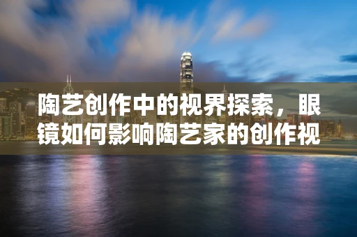 陶艺创作中的视界探索，眼镜如何影响陶艺家的创作视角？