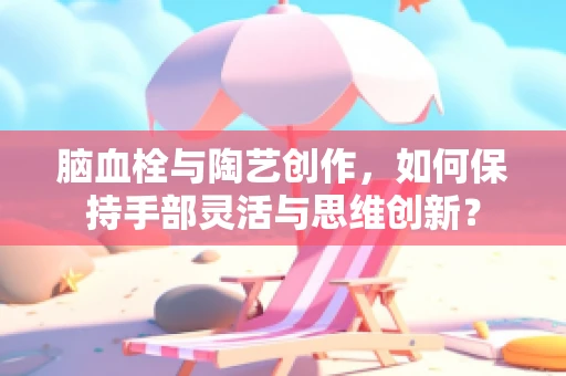 脑血栓与陶艺创作，如何保持手部灵活与思维创新？